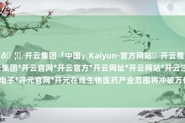🦄开云集团「中国」Kaiyun·官方网站✅开云推荐✅我们为您提供:开云集团*开云官网*开云官方*开云网址*开云网站*开云注册*开云开户*开云电子*开元官网*开元在线生物医药产业范围将冲破万亿元大关-开云集团「中国」Kaiyun·官方网站