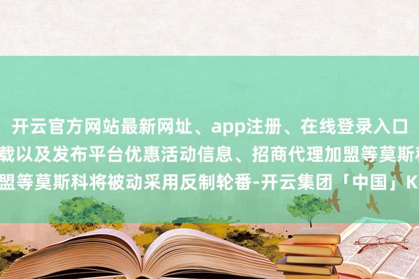 开云官方网站最新网址、app注册、在线登录入口、手机网页版、客户端下载以及发布平台优惠活动信息、招商代理加盟等莫斯科将被动采用反制轮番-开云集团「中国」Kaiyun·官方网站