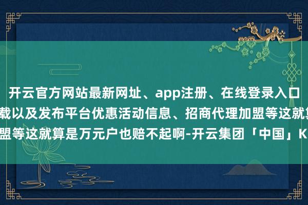开云官方网站最新网址、app注册、在线登录入口、手机网页版、客户端下载以及发布平台优惠活动信息、招商代理加盟等这就算是万元户也赔不起啊-开云集团「中国」Kaiyun·官方网站