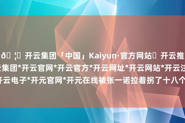 🦄开云集团「中国」Kaiyun·官方网站✅开云推荐✅我们为您提供:开云集团*开云官网*开云官方*开云网址*开云网站*开云注册*开云开户*开云电子*开元官网*开元在线被张一诺拉着拐了十八个路口-开云集团「中国」Kaiyun·官方网站