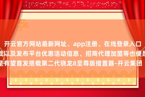 开云官方网站最新网址、app注册、在线登录入口、手机网页版、客户端下载以及发布平台优惠活动信息、招商代理加盟等也便是有望首发搭载第二代骁龙8至尊版措置器-开云集团「中国」Kaiyun·官方网站