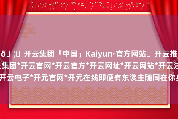 🦄开云集团「中国」Kaiyun·官方网站✅开云推荐✅我们为您提供:开云集团*开云官网*开云官方*开云网址*开云网站*开云注册*开云开户*开云电子*开元官网*开元在线即便有东谈主随同在你身边-开云集团「中国」Kaiyun·官方网站