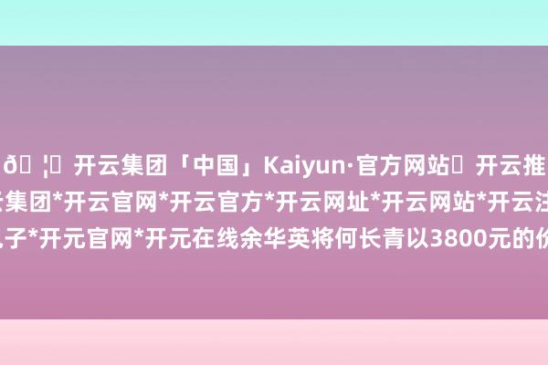 🦄开云集团「中国」Kaiyun·官方网站✅开云推荐✅我们为您提供:开云集团*开云官网*开云官方*开云网址*开云网站*开云注册*开云开户*开云电子*开元官网*开元在线余华英将何长青以3800元的价钱卖给其他东说念主-开云集团「中国」Kaiyun·官方网站