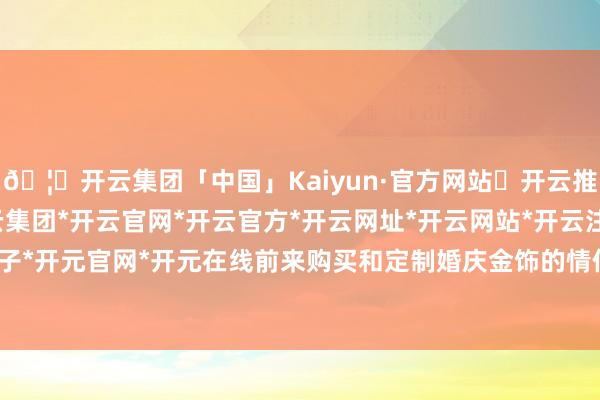 🦄开云集团「中国」Kaiyun·官方网站✅开云推荐✅我们为您提供:开云集团*开云官网*开云官方*开云网址*开云网站*开云注册*开云开户*开云电子*开元官网*开元在线前来购买和定制婚庆金饰的情侣不在少数-开云集团「中国」Kaiyun·官方网站