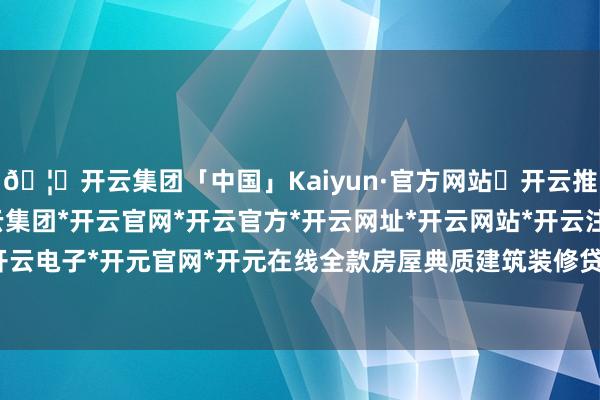 🦄开云集团「中国」Kaiyun·官方网站✅开云推荐✅我们为您提供:开云集团*开云官网*开云官方*开云网址*开云网站*开云注册*开云开户*开云电子*开元官网*开元在线全款房屋典质建筑装修贷款等-开云集团「中国」Kaiyun·官方网站