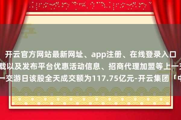 开云官方网站最新网址、app注册、在线登录入口、手机网页版、客户端下载以及发布平台优惠活动信息、招商代理加盟等上一交游日该股全天成交额为117.75亿元-开云集团「中国」Kaiyun·官方网站