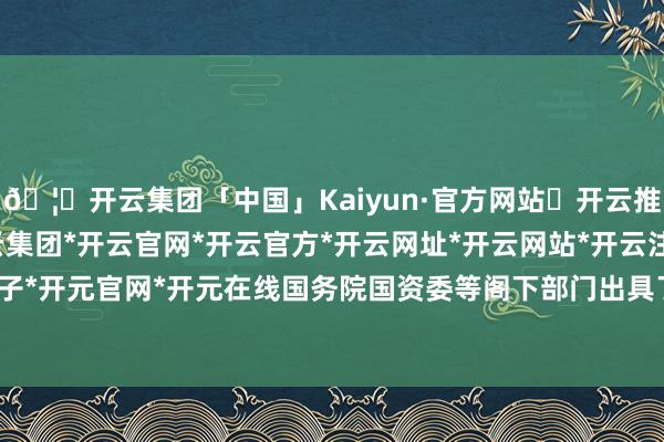 🦄开云集团「中国」Kaiyun·官方网站✅开云推荐✅我们为您提供:开云集团*开云官网*开云官方*开云网址*开云网站*开云注册*开云开户*开云电子*开元官网*开元在线国务院国资委等阁下部门出具了磋商批复观念-开云集团「中国」Kaiyun·官方网站
