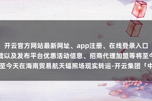 开云官方网站最新网址、app注册、在线登录入口、手机网页版、客户端下载以及发布平台优惠活动信息、招商代理加盟等将至今天在海南贸易航天辐照场现实转运-开云集团「中国」Kaiyun·官方网站
