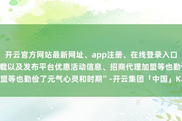 开云官方网站最新网址、app注册、在线登录入口、手机网页版、客户端下载以及发布平台优惠活动信息、招商代理加盟等也勤俭了元气心灵和时期”-开云集团「中国」Kaiyun·官方网站
