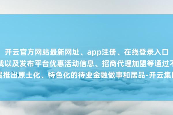 开云官方网站最新网址、app注册、在线登录入口、手机网页版、客户端下载以及发布平台优惠活动信息、招商代理加盟等通过不竭推出原土化、特色化的待业金融做事和居品-开云集团「中国」Kaiyun·官方网站