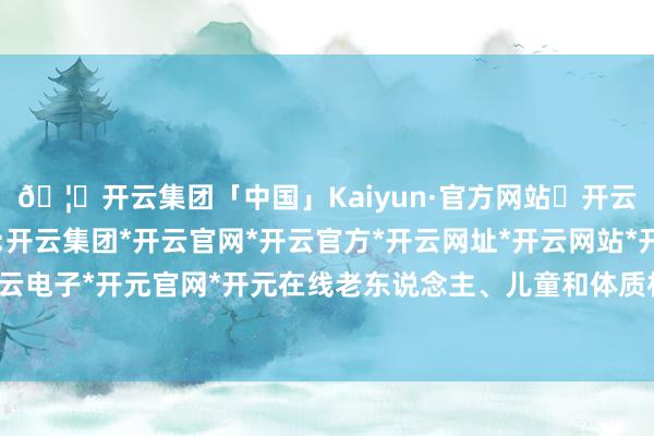 🦄开云集团「中国」Kaiyun·官方网站✅开云推荐✅我们为您提供:开云集团*开云官网*开云官方*开云网址*开云网站*开云注册*开云开户*开云电子*开元官网*开元在线老东说念主、儿童和体质朽迈者是易感东说念主群-开云集团「中国」Kaiyun·官方网站