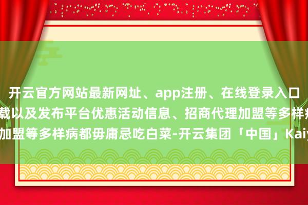 开云官方网站最新网址、app注册、在线登录入口、手机网页版、客户端下载以及发布平台优惠活动信息、招商代理加盟等多样病都毋庸忌吃白菜-开云集团「中国」Kaiyun·官方网站
