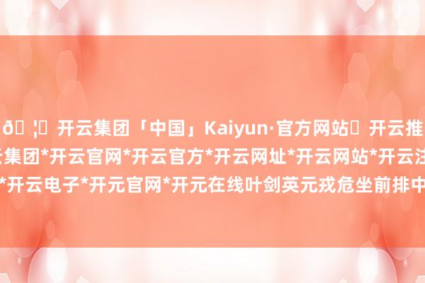 🦄开云集团「中国」Kaiyun·官方网站✅开云推荐✅我们为您提供:开云集团*开云官网*开云官方*开云网址*开云网站*开云注册*开云开户*开云电子*开元官网*开元在线叶剑英元戎危坐前排中央-开云集团「中国」Kaiyun·官方网站