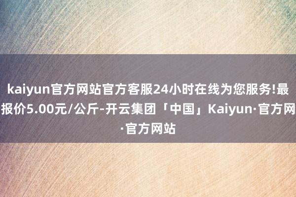 kaiyun官方网站官方客服24小时在线为您服务!最低报价5.00元/公斤-开云集团「中国」Kaiyun·官方网站