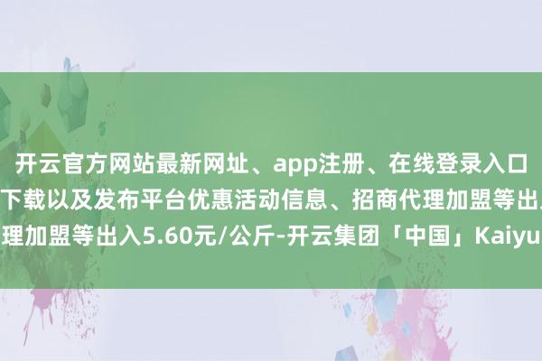 开云官方网站最新网址、app注册、在线登录入口、手机网页版、客户端下载以及发布平台优惠活动信息、招商代理加盟等出入5.60元/公斤-开云集团「中国」Kaiyun·官方网站