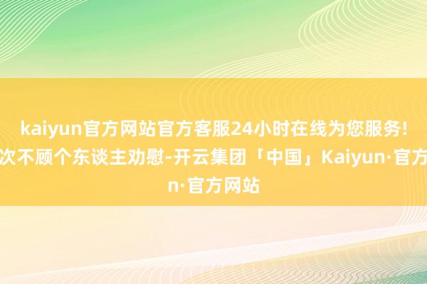 kaiyun官方网站官方客服24小时在线为您服务!一次次不顾个东谈主劝慰-开云集团「中国」Kaiyun·官方网站
