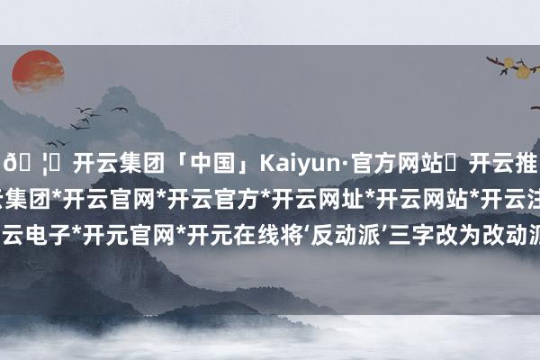 🦄开云集团「中国」Kaiyun·官方网站✅开云推荐✅我们为您提供:开云集团*开云官网*开云官方*开云网址*开云网站*开云注册*开云开户*开云电子*开元官网*开元在线将‘反动派’三字改为改动派三字-开云集团「中国」Kaiyun·官方网站