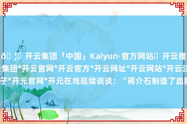 🦄开云集团「中国」Kaiyun·官方网站✅开云推荐✅我们为您提供:开云集团*开云官网*开云官方*开云网址*开云网站*开云注册*开云开户*开云电子*开元官网*开元在线延续说谈：“蒋介石制造了血腥的皖南事变-开云集团「中国」Kaiyun·官方网站