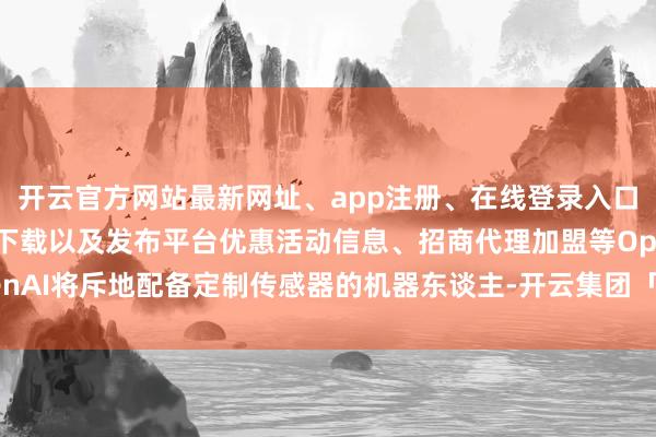 开云官方网站最新网址、app注册、在线登录入口、手机网页版、客户端下载以及发布平台优惠活动信息、招商代理加盟等OpenAI将斥地配备定制传感器的机器东谈主-开云集团「中国」Kaiyun·官方网站