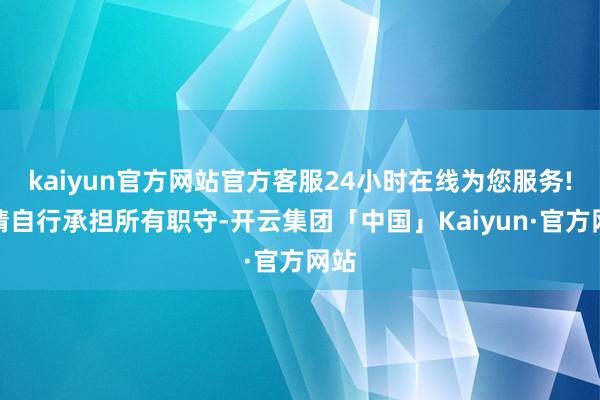kaiyun官方网站官方客服24小时在线为您服务!并请自行承担所有职守-开云集团「中国」Kaiyun·官方网站