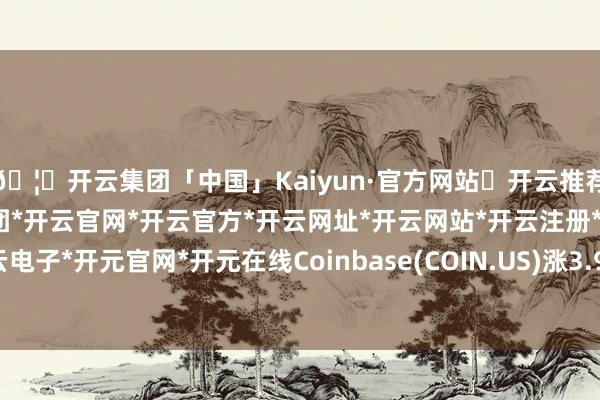 🦄开云集团「中国」Kaiyun·官方网站✅开云推荐✅我们为您提供:开云集团*开云官网*开云官方*开云网址*开云网站*开云注册*开云开户*开云电子*开元官网*开元在线Coinbase(COIN.US)涨3.9%-开云集团「中国」Kaiyun·官方网站