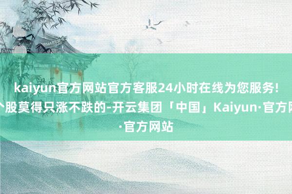 kaiyun官方网站官方客服24小时在线为您服务!而个股莫得只涨不跌的-开云集团「中国」Kaiyun·官方网站