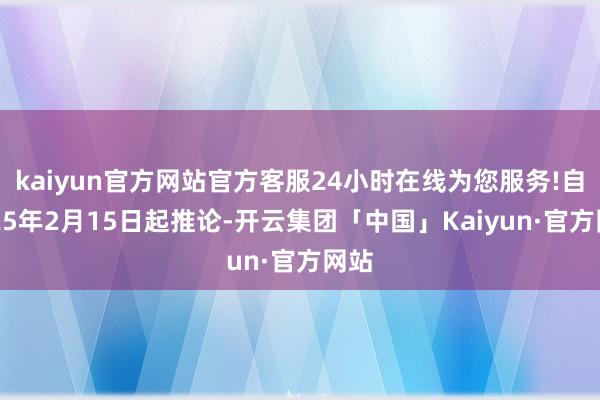 kaiyun官方网站官方客服24小时在线为您服务!自2025年2月15日起推论-开云集团「中国」Kaiyun·官方网站