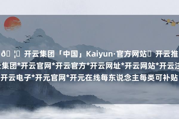 🦄开云集团「中国」Kaiyun·官方网站✅开云推荐✅我们为您提供:开云集团*开云官网*开云官方*开云网址*开云网站*开云注册*开云开户*开云电子*开元官网*开元在线每东说念主每类可补贴1件-开云集团「中国」Kaiyun·官方网站