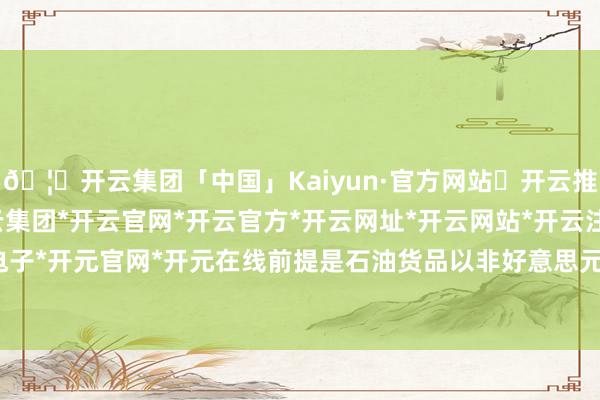 🦄开云集团「中国」Kaiyun·官方网站✅开云推荐✅我们为您提供:开云集团*开云官网*开云官方*开云网址*开云网站*开云注册*开云开户*开云电子*开元官网*开元在线前提是石油货品以非好意思元进行往复-开云集团「中国」Kaiyun·官方网站