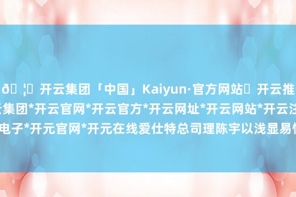🦄开云集团「中国」Kaiyun·官方网站✅开云推荐✅我们为您提供:开云集团*开云官网*开云官方*开云网址*开云网站*开云注册*开云开户*开云电子*开元官网*开元在线爱仕特总司理陈宇以浅显易懂的谈话-开云集团「中国」Kaiyun·官方网站