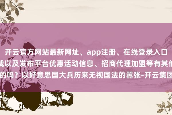 开云官方网站最新网址、app注册、在线登录入口、手机网页版、客户端下载以及发布平台优惠活动信息、招商代理加盟等有其他的吗？以好意思国大兵历来无视国法的嚣张-开云集团「中国」Kaiyun·官方网站