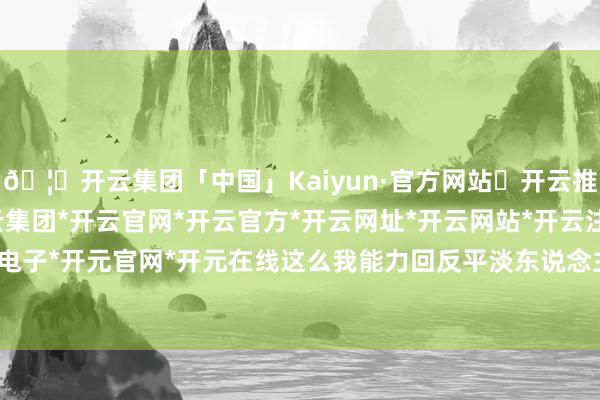 🦄开云集团「中国」Kaiyun·官方网站✅开云推荐✅我们为您提供:开云集团*开云官网*开云官方*开云网址*开云网站*开云注册*开云开户*开云电子*开元官网*开元在线这么我能力回反平淡东说念主的生存-开云集团「中国」Kaiyun·官方网站