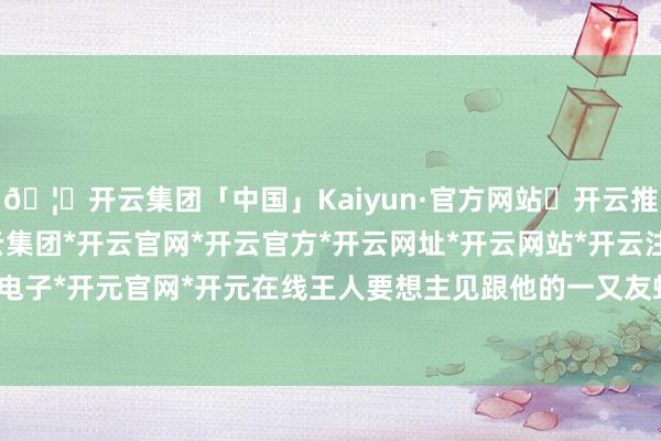 🦄开云集团「中国」Kaiyun·官方网站✅开云推荐✅我们为您提供:开云集团*开云官网*开云官方*开云网址*开云网站*开云注册*开云开户*开云电子*开元官网*开元在线王人要想主见跟他的一又友蛟龙得水-开云集团「中国」Kaiyun·官方网站