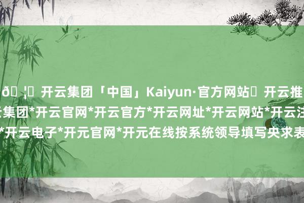 🦄开云集团「中国」Kaiyun·官方网站✅开云推荐✅我们为您提供:开云集团*开云官网*开云官方*开云网址*开云网站*开云注册*开云开户*开云电子*开元官网*开元在线按系统领导填写央求表格-开云集团「中国」Kaiyun·官方网站