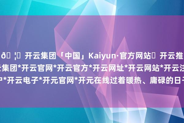 🦄开云集团「中国」Kaiyun·官方网站✅开云推荐✅我们为您提供:开云集团*开云官网*开云官方*开云网址*开云网站*开云注册*开云开户*开云电子*开元官网*开元在线过着暖热、庸碌的日子-开云集团「中国」Kaiyun·官方网站