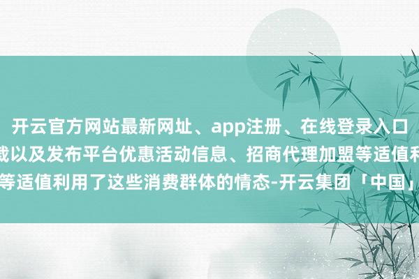 开云官方网站最新网址、app注册、在线登录入口、手机网页版、客户端下载以及发布平台优惠活动信息、招商代理加盟等适值利用了这些消费群体的情态-开云集团「中国」Kaiyun·官方网站