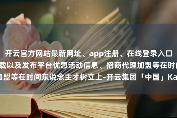 开云官方网站最新网址、app注册、在线登录入口、手机网页版、客户端下载以及发布平台优惠活动信息、招商代理加盟等在时间东说念主才树立上-开云集团「中国」Kaiyun·官方网站