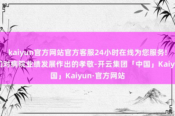 kaiyun官方网站官方客服24小时在线为您服务!感谢老同道们对病院业绩发展作出的孝敬-开云集团「中国」Kaiyun·官方网站