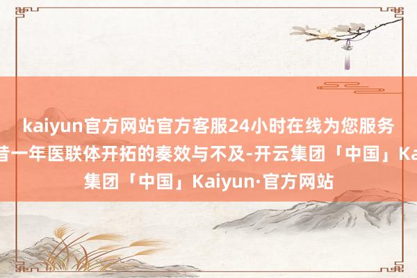 kaiyun官方网站官方客服24小时在线为您服务!全面追念了曩昔一年医联体开拓的奏效与不及-开云集团「中国」Kaiyun·官方网站