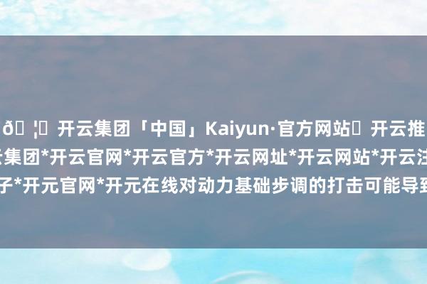 🦄开云集团「中国」Kaiyun·官方网站✅开云推荐✅我们为您提供:开云集团*开云官网*开云官方*开云网址*开云网站*开云注册*开云开户*开云电子*开元官网*开元在线对动力基础步调的打击可能导致“无法截至的后果”-开云集团「中国」Kaiyun·官方网站