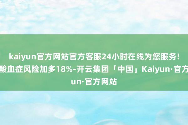 kaiyun官方网站官方客服24小时在线为您服务!高尿酸血症风险加多18%-开云集团「中国」Kaiyun·官方网站