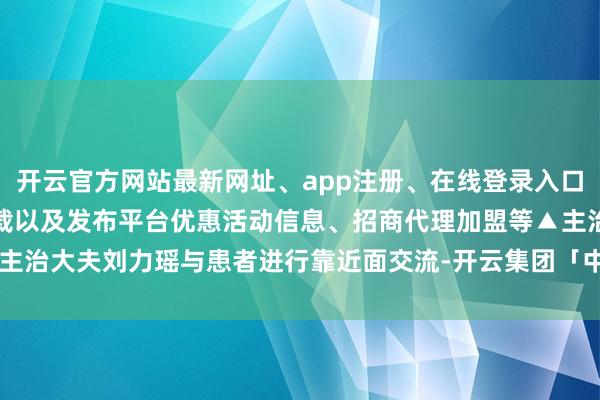 开云官方网站最新网址、app注册、在线登录入口、手机网页版、客户端下载以及发布平台优惠活动信息、招商代理加盟等▲主治大夫刘力瑶与患者进行靠近面交流-开云集团「中国」Kaiyun·官方网站