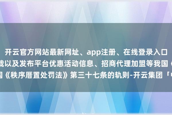开云官方网站最新网址、app注册、在线登录入口、手机网页版、客户端下载以及发布平台优惠活动信息、招商代理加盟等我国《秩序厝置处罚法》第三十七条的轨则-开云集团「中国」Kaiyun·官方网站