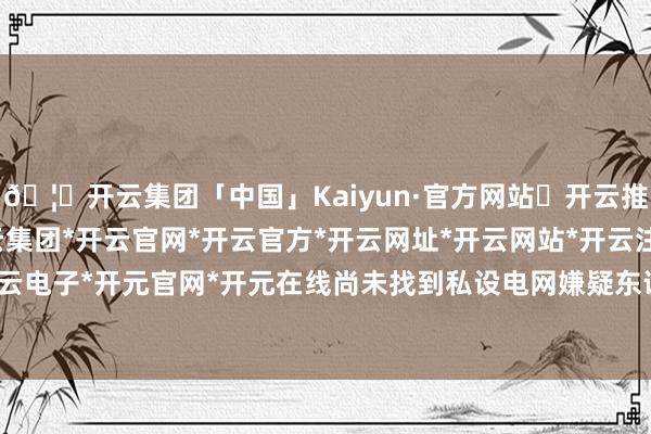 🦄开云集团「中国」Kaiyun·官方网站✅开云推荐✅我们为您提供:开云集团*开云官网*开云官方*开云网址*开云网站*开云注册*开云开户*开云电子*开元官网*开元在线尚未找到私设电网嫌疑东说念主-开云集团「中国」Kaiyun·官方网站