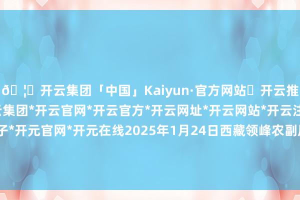 🦄开云集团「中国」Kaiyun·官方网站✅开云推荐✅我们为您提供:开云集团*开云官网*开云官方*开云网址*开云网站*开云注册*开云开户*开云电子*开元官网*开元在线2025年1月24日西藏领峰农副居品方向处治有限公司价钱行情-开云集团「中国」Kaiyun·官方网站