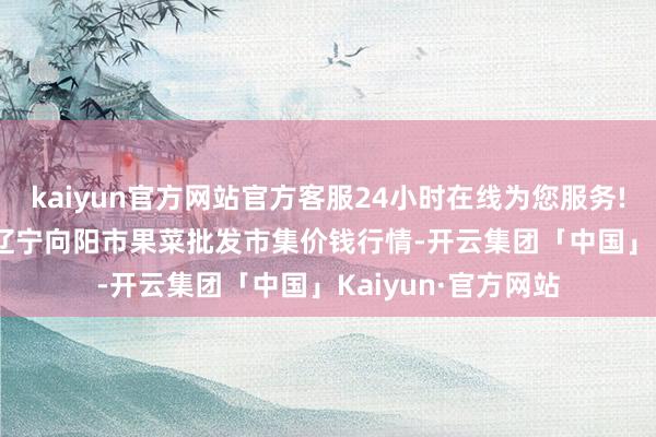 kaiyun官方网站官方客服24小时在线为您服务!2025年1月24日辽宁向阳市果菜批发市集价钱行情-开云集团「中国」Kaiyun·官方网站
