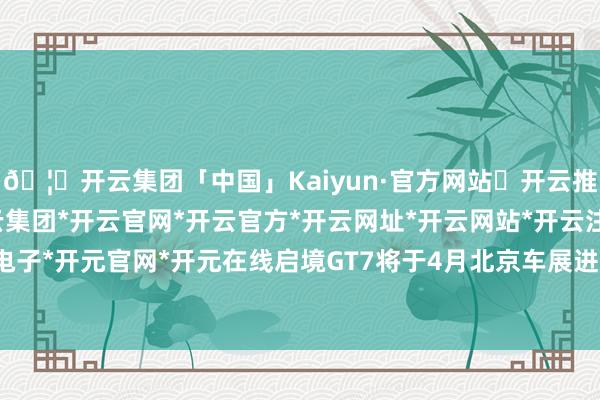 🦄开云集团「中国」Kaiyun·官方网站✅开云推荐✅我们为您提供:开云集团*开云官网*开云官方*开云网址*开云网站*开云注册*开云开户*开云电子*开元官网*开元在线启境GT7将于4月北京车展进一步亮相-开云集团「中国」Kaiyun·官方网站