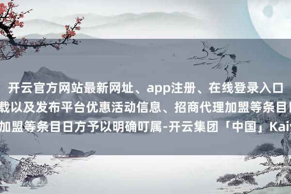 开云官方网站最新网址、app注册、在线登录入口、手机网页版、客户端下载以及发布平台优惠活动信息、招商代理加盟等条目日方予以明确叮属-开云集团「中国」Kaiyun·官方网站