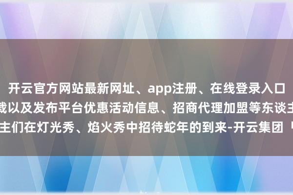 开云官方网站最新网址、app注册、在线登录入口、手机网页版、客户端下载以及发布平台优惠活动信息、招商代理加盟等东谈主们在灯光秀、焰火秀中招待蛇年的到来-开云集团「中国」Kaiyun·官方网站