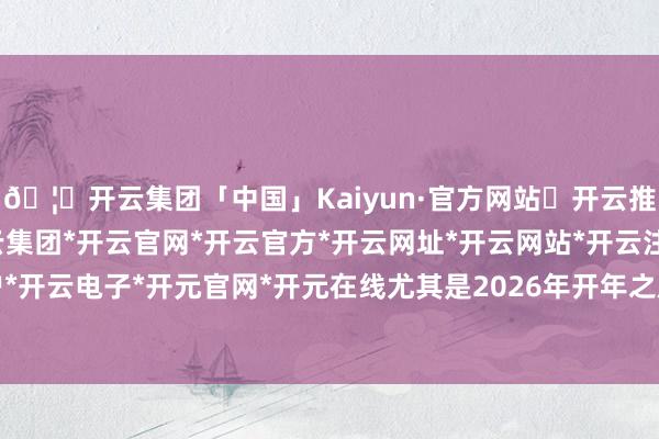 🦄开云集团「中国」Kaiyun·官方网站✅开云推荐✅我们为您提供:开云集团*开云官网*开云官方*开云网址*开云网站*开云注册*开云开户*开云电子*开元官网*开元在线尤其是2026年开年之后-开云集团「中国」Kaiyun·官方网站
